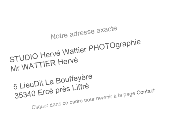 Notre adresse exacte

STUDIO Hervé Wattier PHOTOgraphie
Mr WATTIER Hervé

5 LieuDit La Bouffeyère
35340 Ercé près Liffré

Cliquer dans ce cadre pour revenir à la page Contact