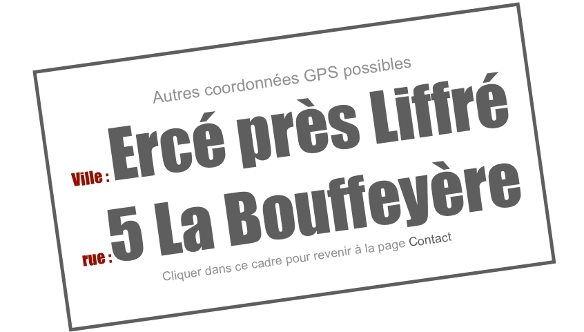 Autres coordonnées GPS possibles
Ville : Ercé près Liffré
rue :5 La Bouffeyère
Cliquer dans ce cadre pour revenir à la page Contact