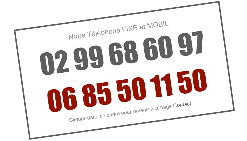 Notre Téléphone FIXE et MOBIL
02 99 68 60 97
06 85 50 11 50
Cliquer dans ce cadre pour revenir à la page Contact